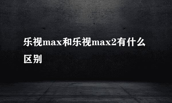 乐视max和乐视max2有什么区别