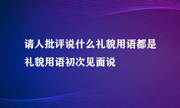 请人批评说什么礼貌用语都是礼貌用语初次见面说