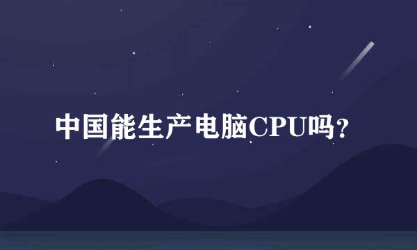 中国能生产电脑CPU吗？