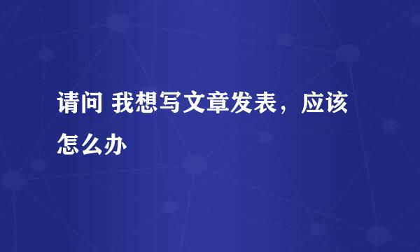 请问 我想写文章发表，应该怎么办