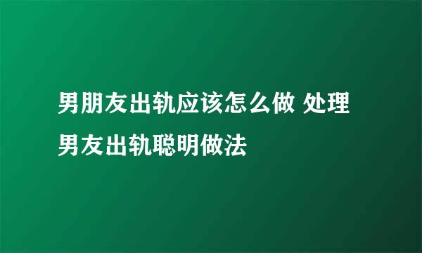 男朋友出轨应该怎么做 处理男友出轨聪明做法