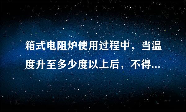 箱式电阻炉使用过程中，当温度升至多少度以上后，不得打开炉门进