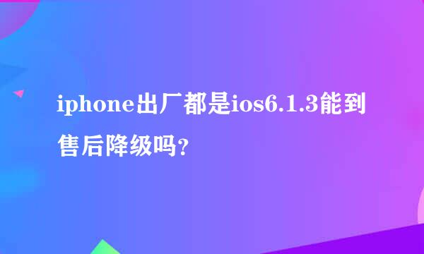 iphone出厂都是ios6.1.3能到售后降级吗？