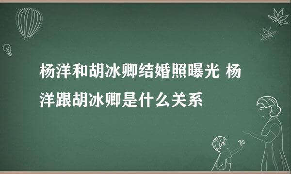 杨洋和胡冰卿结婚照曝光 杨洋跟胡冰卿是什么关系