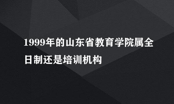 1999年的山东省教育学院属全日制还是培训机构