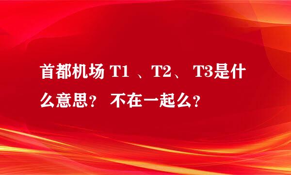 首都机场 T1 、T2、 T3是什么意思？ 不在一起么？