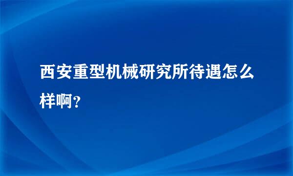 西安重型机械研究所待遇怎么样啊？