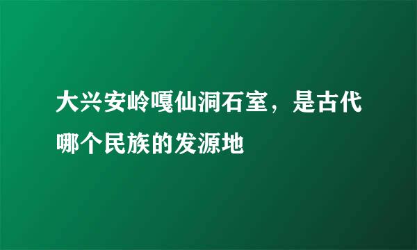 大兴安岭嘎仙洞石室，是古代哪个民族的发源地