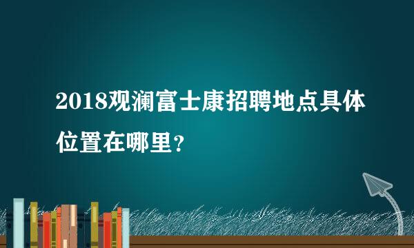 2018观澜富士康招聘地点具体位置在哪里？