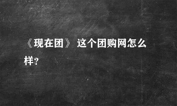 《现在团》 这个团购网怎么样？