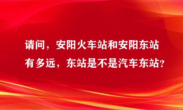 请问，安阳火车站和安阳东站有多远，东站是不是汽车东站？