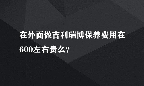 在外面做吉利瑞博保养费用在600左右贵么？