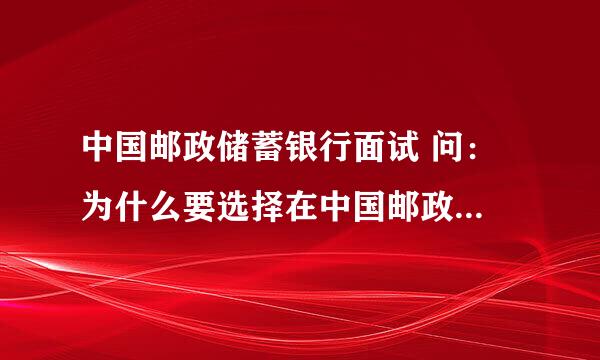 中国邮政储蓄银行面试 问： 为什么要选择在中国邮政储蓄银行工作? 我该怎么回答。 要有点新意的。。