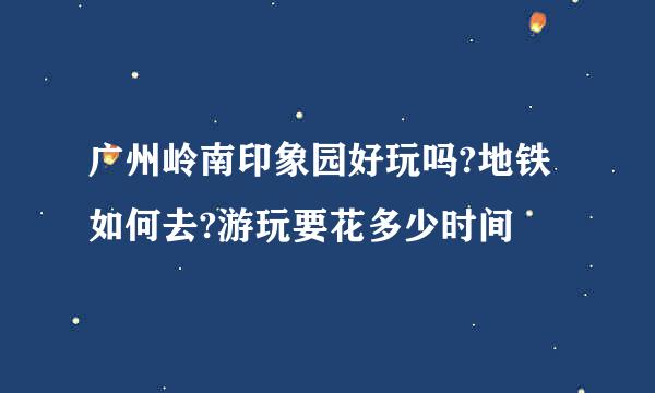 广州岭南印象园好玩吗?地铁如何去?游玩要花多少时间