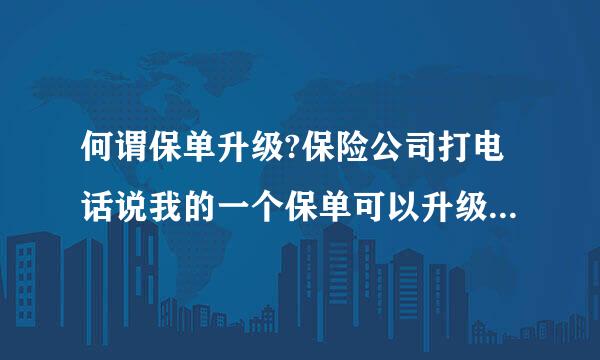 何谓保单升级?保险公司打电话说我的一个保单可以升级了，什么意思？不会是骗局吧？