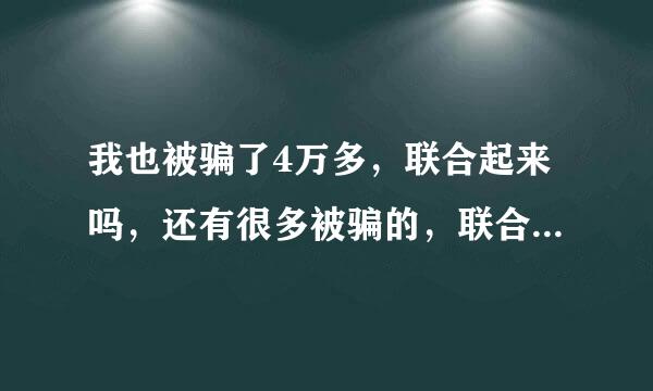 我也被骗了4万多，联合起来吗，还有很多被骗的，联合起来一起举报