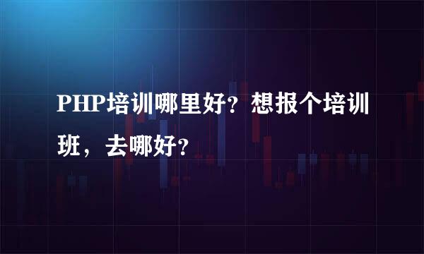 PHP培训哪里好？想报个培训班，去哪好？