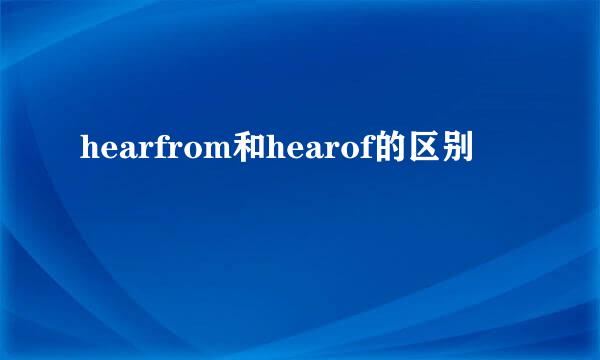 hearfrom和hearof的区别