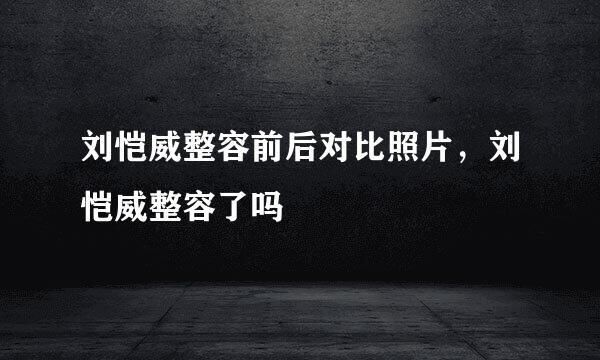 刘恺威整容前后对比照片，刘恺威整容了吗