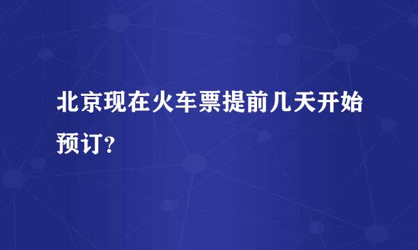 北京现在火车票提前几天开始预订？