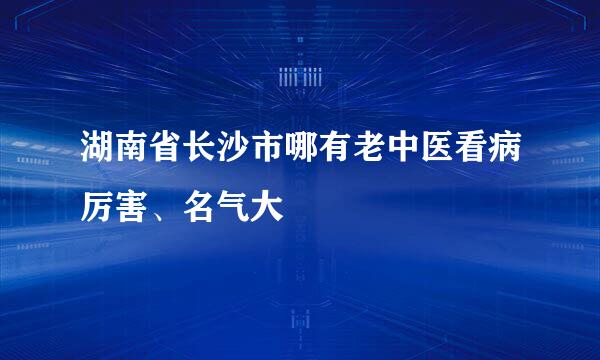 湖南省长沙市哪有老中医看病厉害、名气大