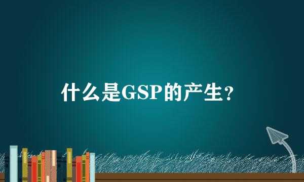 什么是GSP的产生？