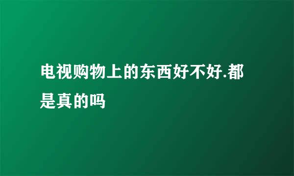 电视购物上的东西好不好.都是真的吗