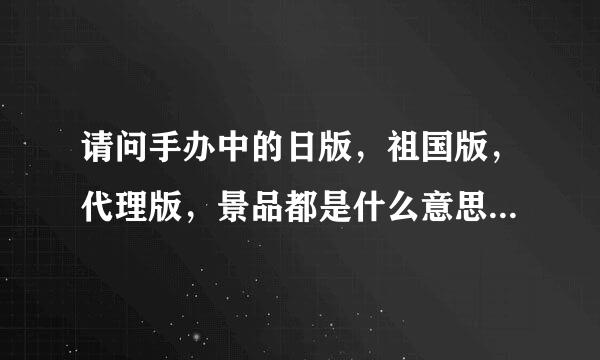 请问手办中的日版，祖国版，代理版，景品都是什么意思啊？？求详细解说！！如果有补充的话更好！！！！