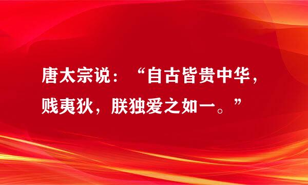 唐太宗说：“自古皆贵中华，贱夷狄，朕独爱之如一。”