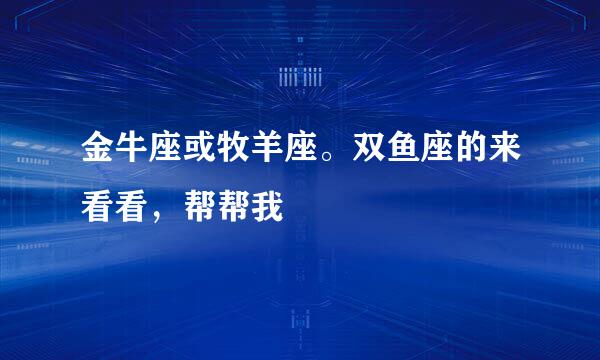 金牛座或牧羊座。双鱼座的来看看，帮帮我