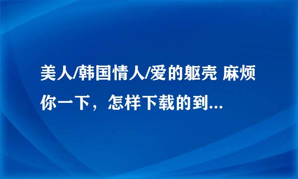 美人/韩国情人/爱的躯壳 麻烦你一下，怎样下载的到？像这一类电影，比较唯美点的，在哪里可以下载？拜托~