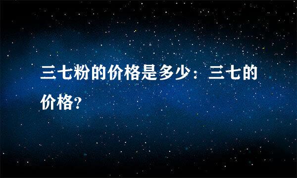 三七粉的价格是多少：三七的价格？