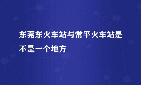 东莞东火车站与常平火车站是不是一个地方