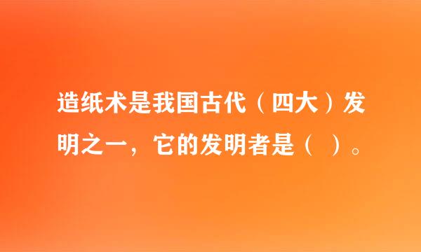 造纸术是我国古代（四大）发明之一，它的发明者是（ ）。