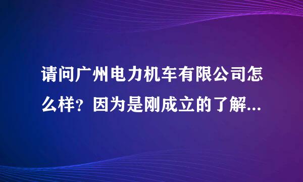 请问广州电力机车有限公司怎么样？因为是刚成立的了解不多~有知道的帮帮忙~谢谢~