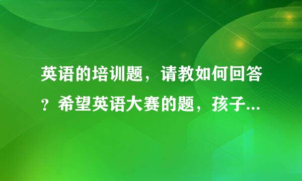 英语的培训题，请教如何回答？希望英语大赛的题，孩子上小学四年级．回答要适合儿童，尽量简洁，高分奉上