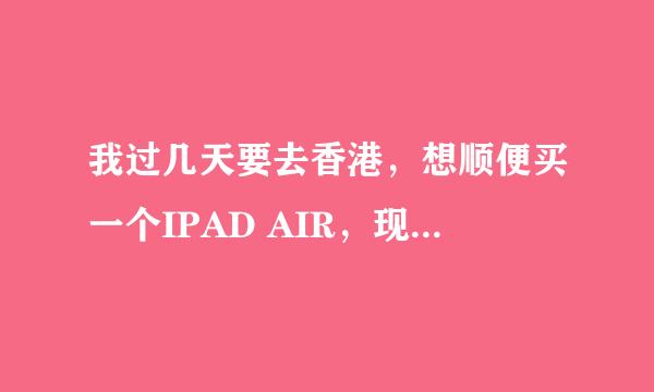 我过几天要去香港，想顺便买一个IPAD AIR，现在有几个不明白的问题，请帮忙解答！