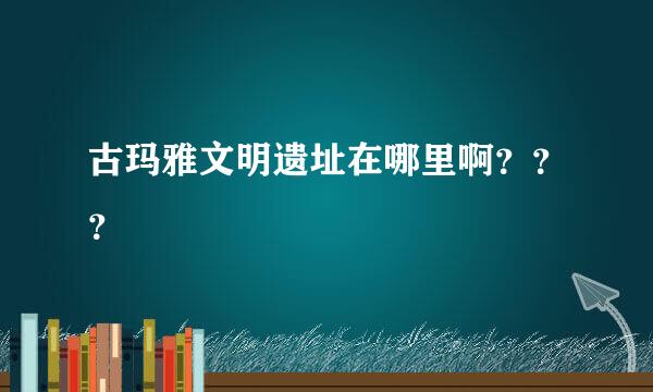 古玛雅文明遗址在哪里啊？？？