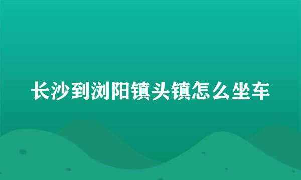 长沙到浏阳镇头镇怎么坐车