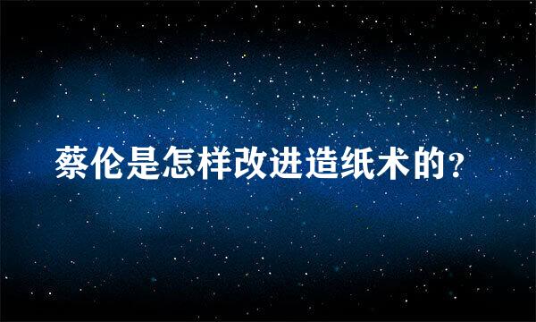 蔡伦是怎样改进造纸术的？