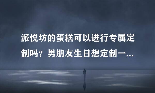 派悦坊的蛋糕可以进行专属定制吗？男朋友生日想定制一款，不知道可不可以