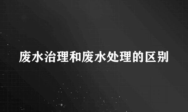 废水治理和废水处理的区别