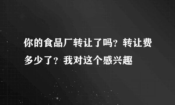 你的食品厂转让了吗？转让费多少了？我对这个感兴趣