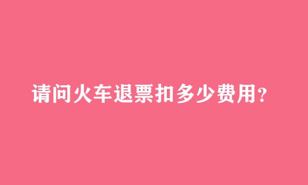 请问火车退票扣多少费用？