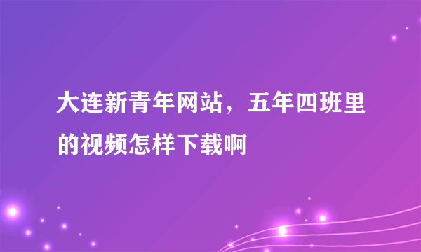 大连新青年网站，五年四班里的视频怎样下载啊