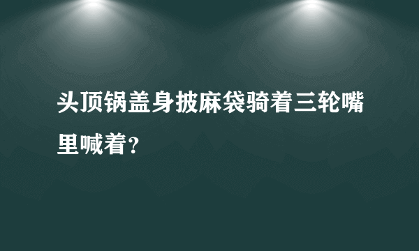 头顶锅盖身披麻袋骑着三轮嘴里喊着？