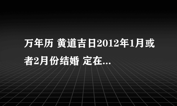 万年历 黄道吉日2012年1月或者2月份结婚 定在那一天好？女：农历1986.8.21；男：农历1988.5月.19.