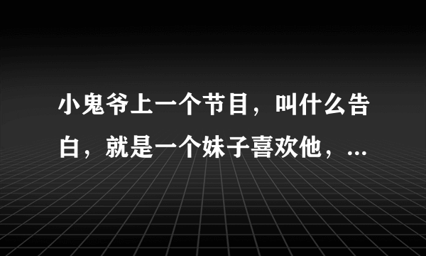 小鬼爷上一个节目，叫什么告白，就是一个妹子喜欢他，然后告白，知道是女的之后各种沮丧的那个节目，辽