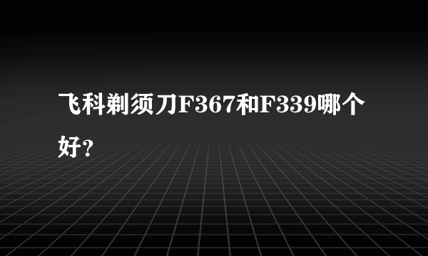 飞科剃须刀F367和F339哪个好？