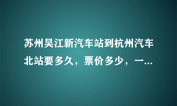 苏州吴江新汽车站到杭州汽车北站要多久，票价多少，一天有几趟车，发车时间是多少？